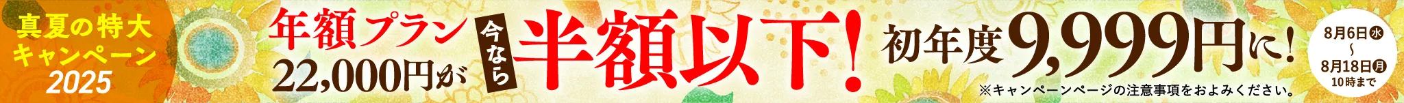 2025真夏の特大キャンペーン 年額プラン22,000円が今なら半額以下！初年度9,999円に！ 8月6日（水）〜8月18日（月）10:00まで